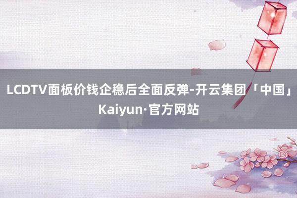 LCDTV面板价钱企稳后全面反弹-开云集团「中国」Kaiyun·官方网站