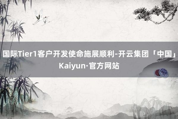 国际Tier1客户开发使命施展顺利-开云集团「中国」Kaiyun·官方网站