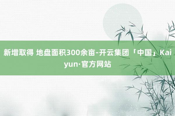 新增取得 地盘面积300余亩-开云集团「中国」Kaiyun·官方网站
