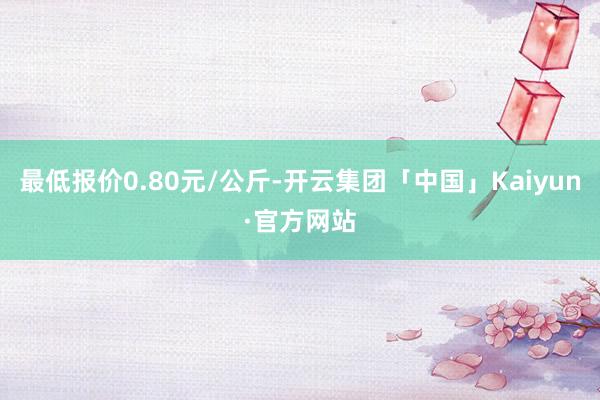 最低报价0.80元/公斤-开云集团「中国」Kaiyun·官方网站