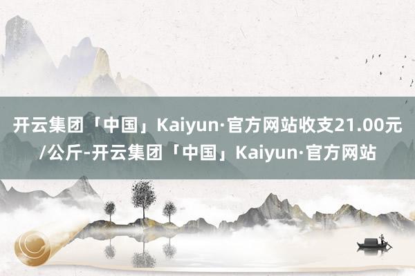 开云集团「中国」Kaiyun·官方网站收支21.00元/公斤-开云集团「中国」Kaiyun·官方网站