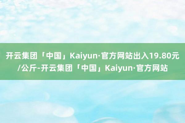 开云集团「中国」Kaiyun·官方网站出入19.80元/公斤-开云集团「中国」Kaiyun·官方网站