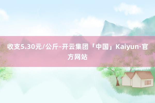 收支5.30元/公斤-开云集团「中国」Kaiyun·官方网站